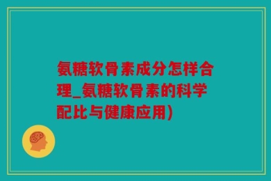 氨糖软骨素成分怎样合理_氨糖软骨素的科学配比与健康应用)