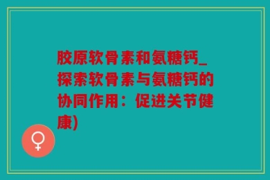 胶原软骨素和氨糖钙_探索软骨素与氨糖钙的协同作用：促进关节健康)