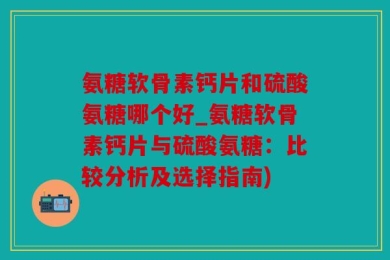 氨糖软骨素钙片和硫酸氨糖哪个好_氨糖软骨素钙片与硫酸氨糖：比较分析及选择指南)