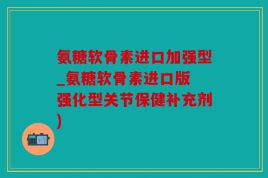 氨糖软骨素进口加强型_氨糖软骨素进口版 强化型关节保健补充剂)