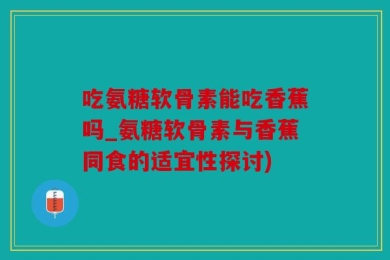 吃氨糖软骨素能吃香蕉吗_氨糖软骨素与香蕉同食的适宜性探讨)