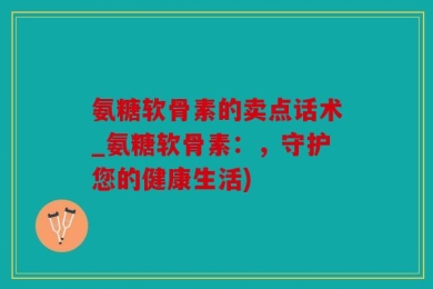 氨糖软骨素的卖点话术_氨糖软骨素：，守护您的健康生活)