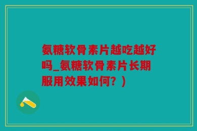 氨糖软骨素片越吃越好吗_氨糖软骨素片长期服用效果如何？)