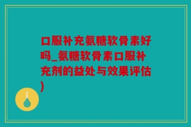 口服补充氨糖软骨素好吗_氨糖软骨素口服补充剂的益处与效果评估)