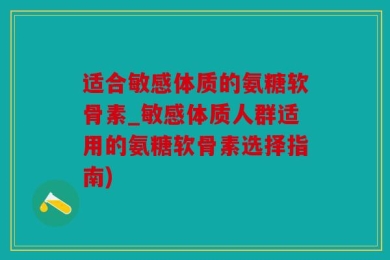 适合敏感体质的氨糖软骨素_敏感体质人群适用的氨糖软骨素选择指南)