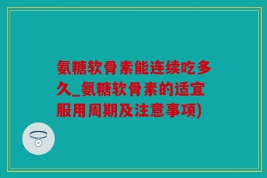 氨糖软骨素能连续吃多久_氨糖软骨素的适宜服用周期及注意事项)