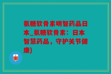 氨糖软骨素明智药品日本_氨糖软骨素：日本智慧药品，守护关节健康)