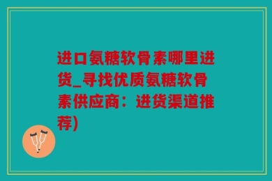 进口氨糖软骨素哪里进货_寻找优质氨糖软骨素供应商：进货渠道推荐)