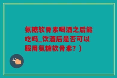 氨糖软骨素喝酒之后能吃吗_饮酒后是否可以服用氨糖软骨素？)