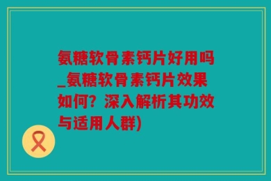 氨糖软骨素钙片好用吗_氨糖软骨素钙片效果如何？深入解析其功效与适用人群)