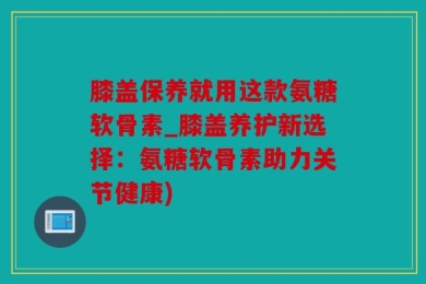 膝盖保养就用这款氨糖软骨素_膝盖养护新选择：氨糖软骨素助力关节健康)