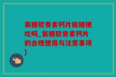 氨糖软骨素钙片能随便吃吗_氨糖软骨素钙片的合理使用与注意事项)