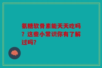 氨糖软骨素能天天吃吗？这些小常识你有了解过吗？