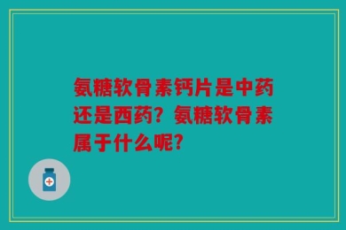 氨糖软骨素钙片是中药还是西药？氨糖软骨素属于什么呢?