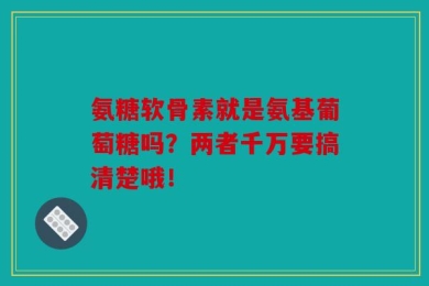 氨糖软骨素就是氨基葡萄糖吗？两者千万要搞清楚哦！
