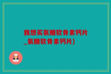 我想买氨糖软骨素钙片_氨糖软骨素钙片)