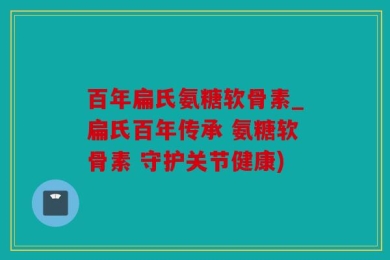 百年扁氏氨糖软骨素_扁氏百年传承 氨糖软骨素 守护关节健康)