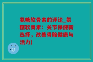 氨糖软骨素的评论_氨糖软骨素：关节保健新选择，改善骨骼健康与活力)