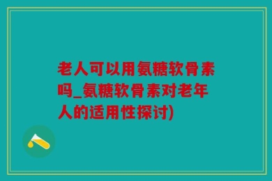 老人可以用氨糖软骨素吗_氨糖软骨素对老年人的适用性探讨)
