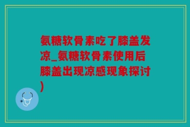 氨糖软骨素吃了膝盖发凉_氨糖软骨素使用后膝盖出现凉感现象探讨)