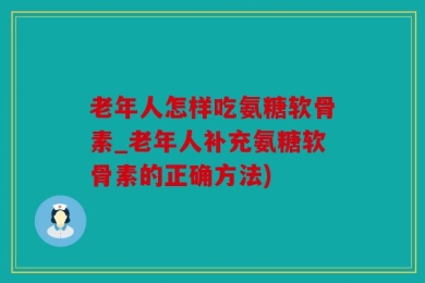 老年人怎样吃氨糖软骨素_老年人补充氨糖软骨素的正确方法)