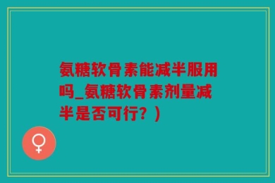 氨糖软骨素能减半服用吗_氨糖软骨素剂量减半是否可行？)