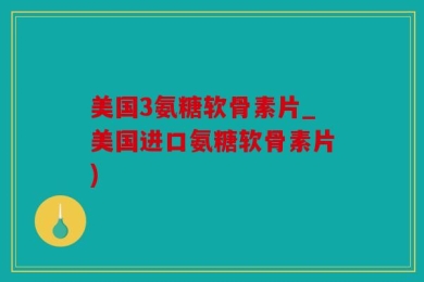 美国3氨糖软骨素片_美国进口氨糖软骨素片)