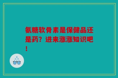 氨糖软骨素是保健品还是药？进来涨涨知识吧！