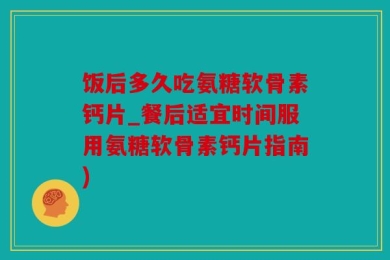 饭后多久吃氨糖软骨素钙片_餐后适宜时间服用氨糖软骨素钙片指南)