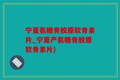 宁夏氨糖骨胶原软骨素片_宁夏产氨糖骨胶原软骨素片)