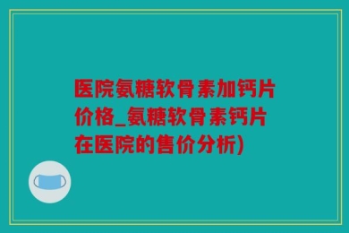 医院氨糖软骨素加钙片价格_氨糖软骨素钙片在医院的售价分析)