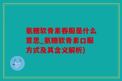 氨糖软骨素吞服是什么意思_氨糖软骨素口服方式及其含义解析)