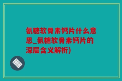 氨糖软骨素钙片什么意思_氨糖软骨素钙片的深层含义解析)