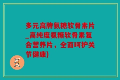 多元高牌氨糖软骨素片_高纯度氨糖软骨素复合营养片，全面呵护关节健康)
