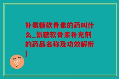 补氨糖软骨素的药叫什么_氨糖软骨素补充剂的药品名称及功效解析)