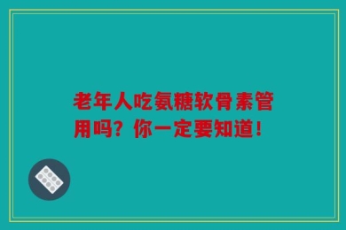 老年人吃氨糖软骨素管用吗？你一定要知道！