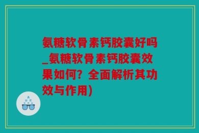 氨糖软骨素钙胶囊好吗_氨糖软骨素钙胶囊效果如何？全面解析其功效与作用)