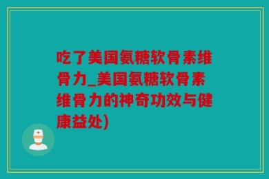 吃了美国氨糖软骨素维骨力_美国氨糖软骨素维骨力的神奇功效与健康益处)