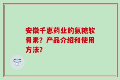 安徽千惠药业的氨糖软骨素？产品介绍和使用方法？