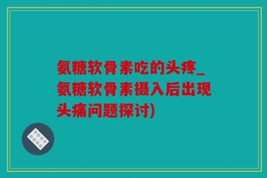 氨糖软骨素吃的头疼_氨糖软骨素摄入后出现头痛问题探讨)
