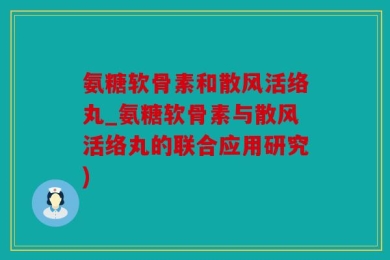 氨糖软骨素和散风活络丸_氨糖软骨素与散风活络丸的联合应用研究)