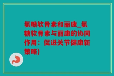氨糖软骨素和丽康_氨糖软骨素与丽康的协同作用：促进关节健康新策略)