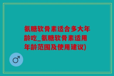 氨糖软骨素适合多大年龄吃_氨糖软骨素适用年龄范围及使用建议)