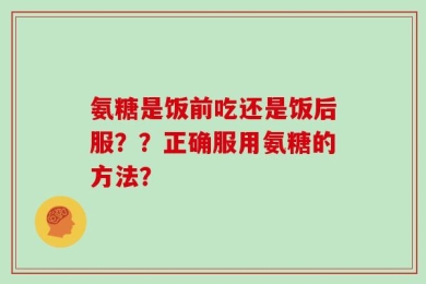 氨糖是饭前吃还是饭后服？？正确服用氨糖的方法？