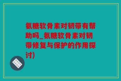 氨糖软骨素对韧带有帮助吗_氨糖软骨素对韧带修复与保护的作用探讨)