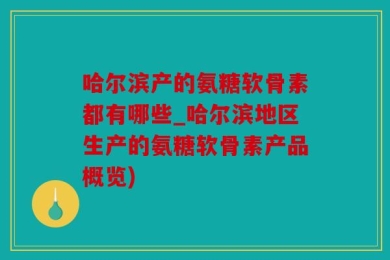 哈尔滨产的氨糖软骨素都有哪些_哈尔滨地区生产的氨糖软骨素产品概览)