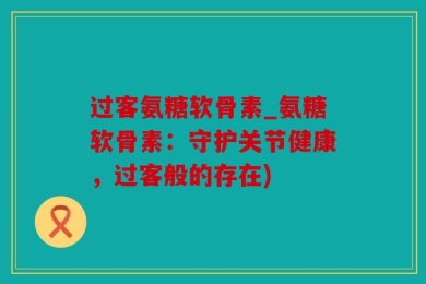 过客氨糖软骨素_氨糖软骨素：守护关节健康，过客般的存在)