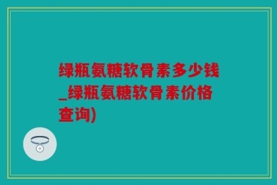绿瓶氨糖软骨素多少钱_绿瓶氨糖软骨素价格查询)