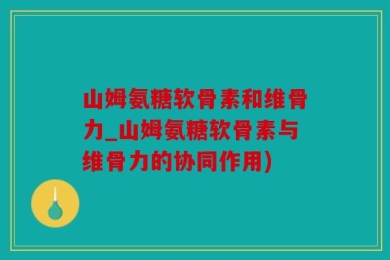 山姆氨糖软骨素和维骨力_山姆氨糖软骨素与维骨力的协同作用)