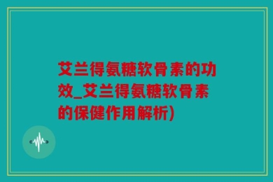 艾兰得氨糖软骨素的功效_艾兰得氨糖软骨素的保健作用解析)